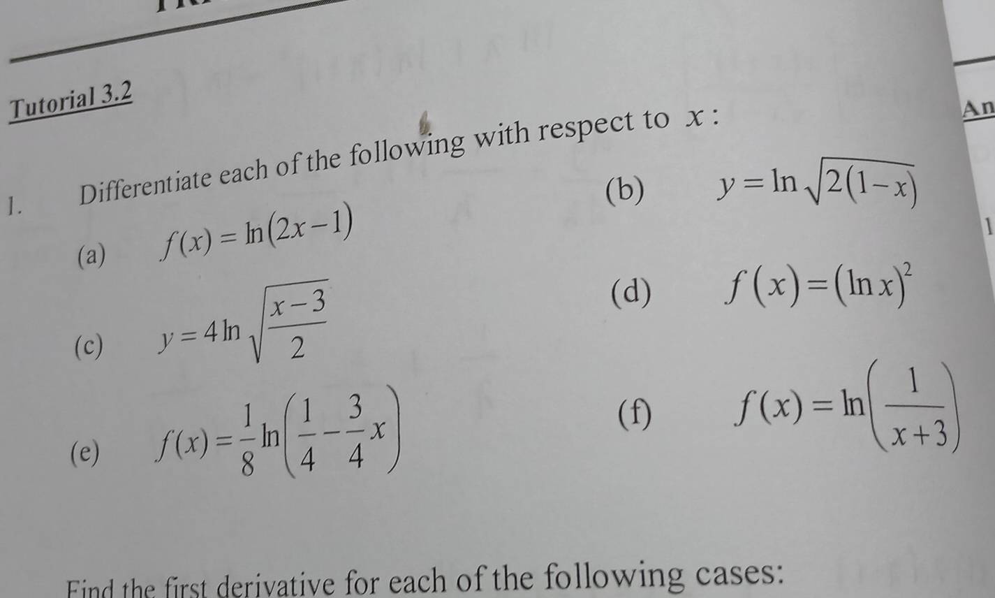 Tutorial 3.2 
1. Differentiate each of the following with respect to x : 
An 
(b) y=ln sqrt(2(1-x))
(a)
f(x)=ln (2x-1)

(d) f(x)=(ln x)^2
(c)
y=4ln sqrt(frac x-3)2
(f) 
(e)
f(x)= 1/8 ln ( 1/4 - 3/4 x)
f(x)=ln ( 1/x+3 )
Find the first derivative for each of the following cases: