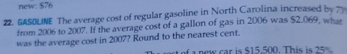 new: $76
22. GASOLINE The average cost of regular gasoline in North Carolina increased by 73
from 2006 to 2007. If the average cost of a gallon of gas in 2006 was $2.069, what
was the average cost in 2007? Round to the nearest cent.
t of a new car is $15.500. This is 25°