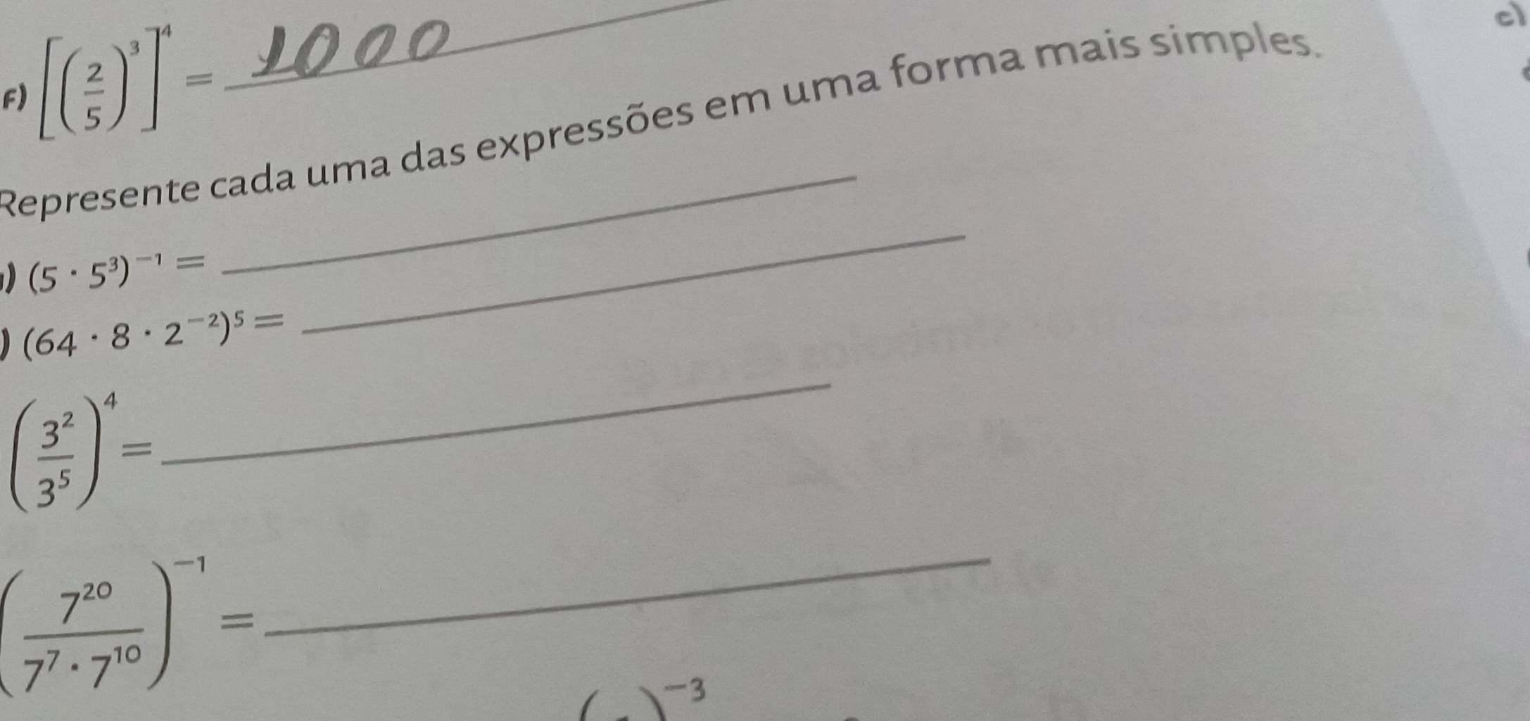 [( 2/5 )^3]^4=
_ 
Represente cada uma das expressões em uma forma mais simples. 
cl
(5· 5^3)^-1=
_
(64· 8· 2^(-2))^5=
_
( 3^2/3^5 )^4=
( 7^(10)/7^7· 7^(10) )^-1=
_
(_ )^-3