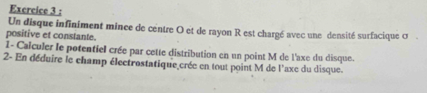 Excrcice 3 : 
Un disque infiniment mince de centre O et de rayon R est chargé avec une densité surfacique σ. 
positive et constante. 
1- Caïculer le potentiel crée par cette distribution en un point M de l'axe du disque. 
2- En déduire le champ électrostatique crée en tout point M de l'axe du disque.