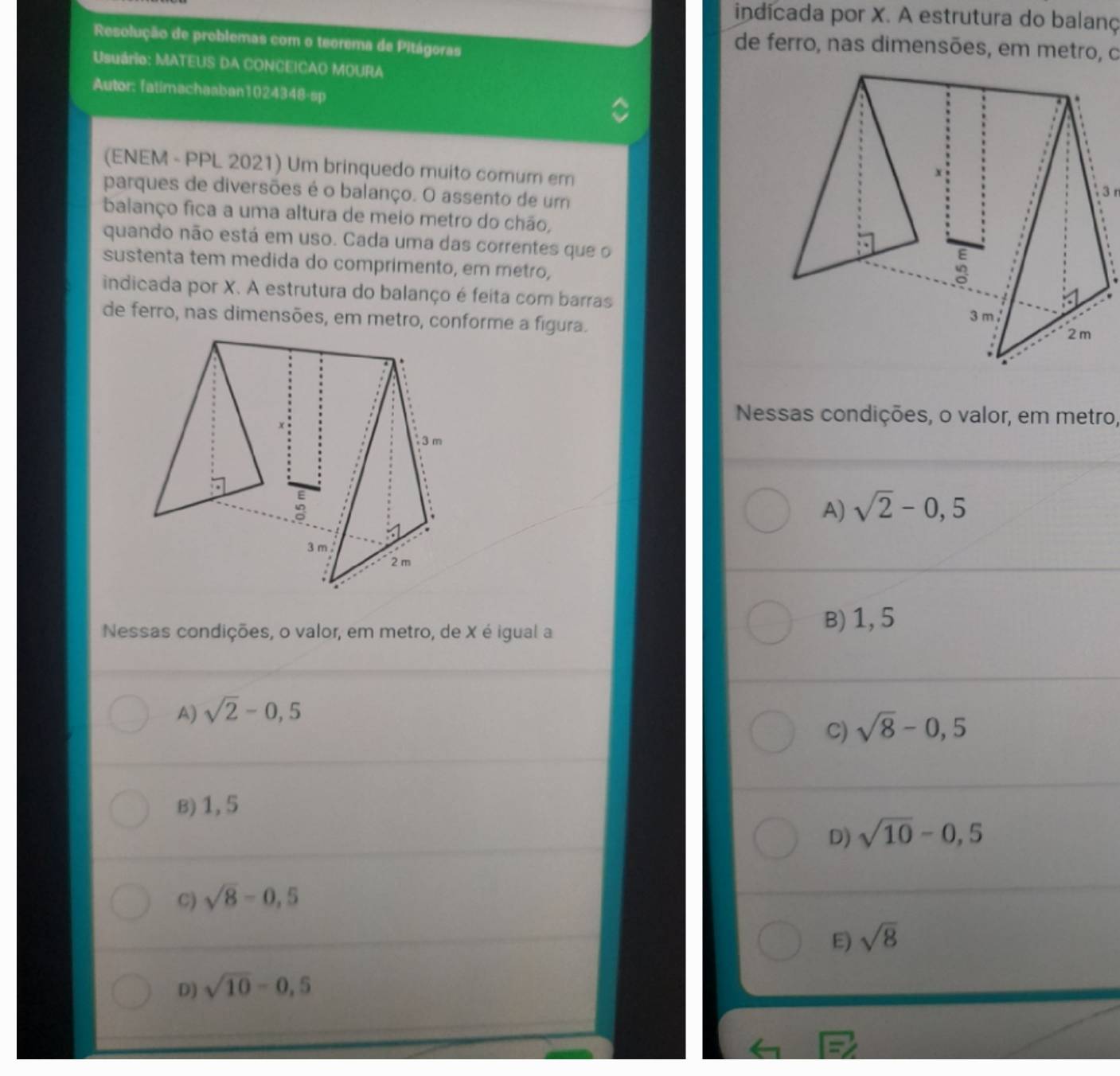 indicada por X. A estrutura do balanç
Resolução de problemas com o teorema de Pitágoras
de ferro, nas dimensões, em metro, o
Usuário: MATEUS DA CONCEICAO MOURA
Autor: fatimachaaban1024348-sp
(ENEM - PPL 2021) Um brinquedo muito comum em
parques de diversões é o balanço. O assento de um
3 r
balanço fica a uma altura de meio metro do chão,
quando não está em uso. Cada uma das correntes que o
sustenta tem medida do comprimento, em metro,
indicada por X. A estrutura do balanço é feita com barras
de ferro, nas dimensões, em metro, conforme a figura. 3 m
2m
Nessas condições, o valor, em metro,
A) sqrt(2)-0,5
Nessas condições, o valor, em metro, de X é igual a
B) 1, 5
A) sqrt(2)-0,5
C) sqrt(8)-0,5
B) 1, 5
D) sqrt(10)-0,5
C) sqrt(8)-0,5
E) sqrt(8)
D) sqrt(10)-0,5