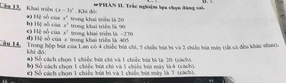 3. 
PHÀN II. Trắc nghiệm lựa chọn đúng sai. 
Câu 13. Khai triển (x-3)^5. Khi đó: 
a) Hệ số của x^4 trong khai triển là 20
b) Hệ số của x^3 trong khai triển là 90
c) Hệ số của x^2 trong khai triển là −270
d) Hệ số của x trong khai triển là 405
Câu 14. Trong hộp bút của Lan có 4 chiếc bút chì, 5 chiếc bút bi và 2 chiếc bút máy (tất cả đều khác nhau), 
khi đó: 
a) Số cách chọn 1 chiếc bút chì và 1 chiếc bút bi là 20 (cách). 
b) Số cách chọn 1 chiếc bút chì và 1 chiếc bút máy là4 (cách). 
c) Số cách chọn 1 chiếc bút bi và 1 chiếc bút máy là 7 (cách).