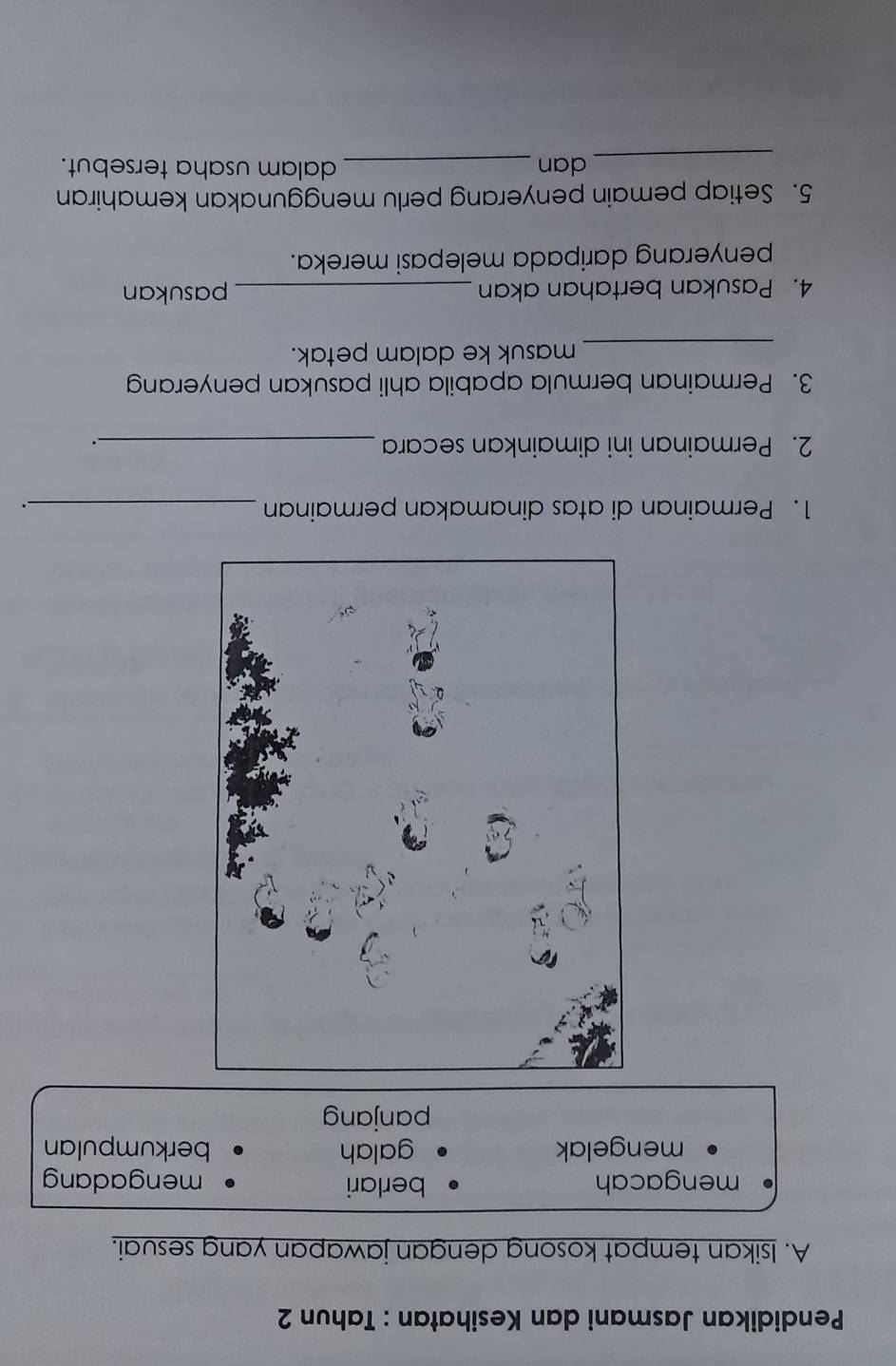 Pendidikan Jasmani dan Kesihatan : Tahun 2
A. Isikan tempat kosong dengan jawapan yang sesuai.
mengacah berlari mengadang
mengelak galah berkumpulan
panjang
1. Permainan di atas dinamakan permainan_
.
2. Permainan ini dimainkan secara_
3. Permainan bermula apabila ahli pasukan penyeran
_masuk ke dalam petak.
4. Pasukan bertahan akan _pasukan
penyerang daripada melepasi mereka.
5. Setiap pemain penyerang perlu menggunakan kemahiran
_dan _dalam usaha tersebut.