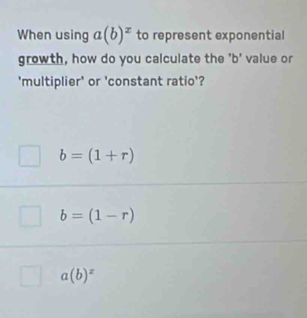 When using a(b)^x to represent exponential
growth, how do you calculate the ' b ' value or
'multiplier' or 'constant ratio'?
b=(1+r)
b=(1-r)
a(b)^x