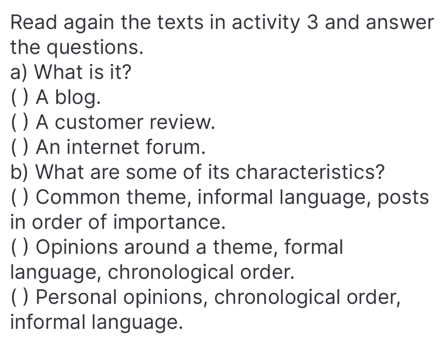 Read again the texts in activity 3 and answer
the questions.
a) What is it?
( ) A blog.
( ) A customer review.
C ) An internet forum.
b) What are some of its characteristics?
( ) Common theme, informal language, posts
in order of importance.
C ) Opinions around a theme, formal
language, chronological order.
( ) Personal opinions, chronological order,
informal language.