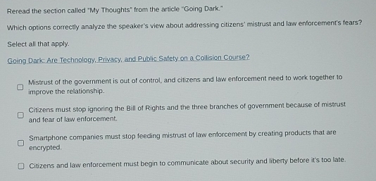 Reread the section called "My Thoughts" from the article ''Going Dark."
Which options correctly analyze the speaker's view about addressing citizens' mistrust and law enforcement's fears?
Select all that apply.
Going Dark: Are Technology, Privacy, and Public Safety on a Collision Course?
Mistrust of the government is out of control, and citizens and law enforcement need to work together to
improve the relationship.
Citizens must stop ignoring the Bill of Rights and the three branches of government because of mistrust
and fear of law enforcement.
Smartphone companies must stop feeding mistrust of law enforcement by creating products that are
encrypted.
Citizens and law enforcement must begin to communicate about security and liberty before it's too late.