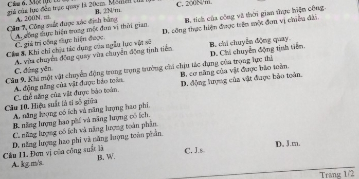 Một lực cổ
giá của lực đến trục quay là 20cm. Momen của l C. 200N/m.
A. 200N. m. B. 2N/m.
A. công thực hiện trong một đơn vị thời gian. B. tích của công và thời gian thực hiện công.
Câu 7 Công suất được xác định bằng
C. giá trị công thực hiện được. D. công thực hiện được trên một đơn vị chiều dài.
Câu 8. Khi chỉ chịu tác dụng của ngẫu lực vật sẽ
D. Chỉ chuyển động tịnh tiến.
A. vừa chuyển động quay vừa chuyển động tịnh tiến. B. chi chuyển động quay.
Câu 9. Khi một vật chuyển động trong trọng trường chỉ chịu tác dụng của trọng lực thì
C. đứng yên.
A. động năng của vật được bảo toàn. B. cơ năng của vật được bảo toàn.
C. thể năng của vật được bảo toàn. D. động lượng của vật được bảo toàn.
Câu 10. Hiệu suất là tỉ số giữa
A. năng lượng có ích và năng lượng hao phí.
B. năng lượng hao phí và năng lượng có ích.
C. năng lượng có ích và năng lượng toàn phần.
D. năng lượng hao phí và năng lượng toàn phần.
Câu 11. Đơn vị của công suất là D. J.m.
A. kg.m/s. B. W. C. J.s.
Trang 1/2