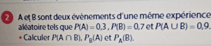 2 ) A et B sont deux évènements d'une même expérience 
aléatoire tels que P(A)=0,3, P(B)=0,7 et P(A∪ B)=0,9. 
Calculer P(A∩ B), P_B(A) et P_A(B).