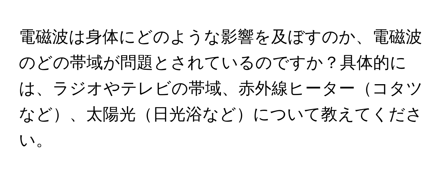 電磁波は身体にどのような影響を及ぼすのか、電磁波のどの帯域が問題とされているのですか？具体的には、ラジオやテレビの帯域、赤外線ヒーターコタツなど、太陽光日光浴などについて教えてください。