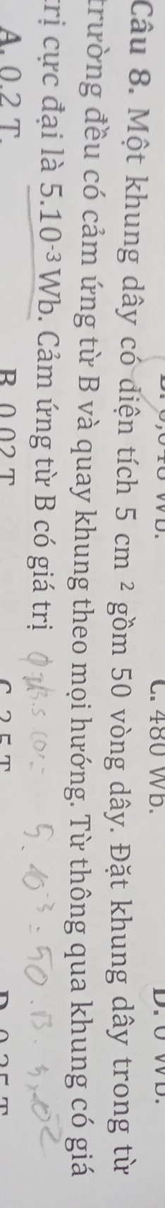 480 Wb.
Câu 8. Một khung dây có diện tích 5cm^2 gồm 50 vòng dây. Đặt khung dây trong từ
trường đều có cảm ứng từ B và quay khung theo mọi hướng. Từ thông qua khung có giá
trị cực đại là 5.10^(-3)Wb. Cảm ứng từ B có giá trị
A. 0.2 T. B002 T