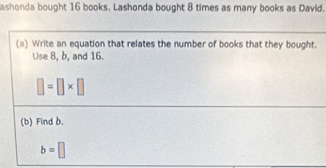 ashonda bought 16 books. Lashonda bought 8 times as many books as David. 
(a) Write an equation that relates the number of books that they bought. 
Use 8, b, and 16.
□ =□ * □
(b) Find b.
b=□