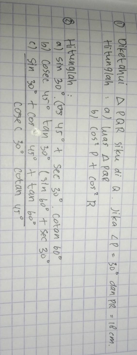 ① Diketahui △ PQR siku di Q. Jika ∠ P=30° dan PR=18cm. 
tlitunglah: a) luas △ PQR
6) cos^2P+cos^2R
③ Hitunglan : 
a) sin 30°cos 45°+sec 30°. Cotan 60°
(0) cosec 45°tan 30°(sin 60°+sec 30
()  (sin 30°+cos 45°+tan 60°)/cos ec30°cot an45° 