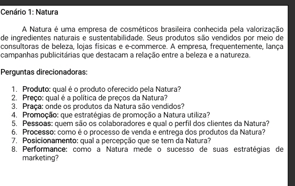 Cenário 1: Natura 
A Natura é uma empresa de cosméticos brasileira conhecida pela valorização 
de ingredientes naturais e sustentabilidade. Seus produtos são vendidos por meio de 
consultoras de beleza, lojas físicas e e-commerce. A empresa, frequentemente, lança 
campanhas publicitárias que destacam a relação entre a beleza e a natureza. 
Perguntas direcionadoras: 
1. Produto: qual é o produto oferecido pela Natura? 
2. Preço: qual é a política de preços da Natura? 
3. Praça: onde os produtos da Natura são vendidos? 
4. Promoção: que estratégias de promoção a Natura utiliza? 
5. Pessoas: quem são os colaboradores e qual o perfil dos clientes da Natura? 
6. Processo: como é o processo de venda e entrega dos produtos da Natura? 
7. Posicionamento: qual a percepção que se tem da Natura? 
8. Performance: como a Natura mede o sucesso de suas estratégias de 
marketing?