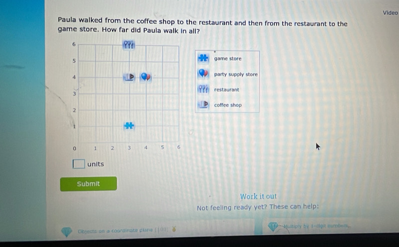 Video
Paula walked from the coffee shop to the restaurant and then from the restaurant to the
game store. How far did Paula walk in all?
game store
party supply store
restaurant
coffee shop
units
Submit
Work it out
Not feeling ready yet? These can help:
Objects on a coordinate plare (100) Multiply by 1 -digit namber.