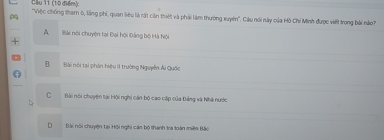 Cầu 11 (10 điểm):
"Việc chống tham ô, lãng phí, quan liêu là rất cần thiết và phải làm thường xuyên". Câu nói này của Hồ Chí Minh được viết trong bài nào?
A Bài nói chuyện tại Đại hội Đảng bộ Hà Nội
+
B Bài nói tại phân hiệu II trường Nguyễn Ái Quốc
C Bài nói chuyện tại Hội nghị cán bộ cao cấp của Đảng và Nhà nước
D Bài nói chuyện tại Hội nghị cán bộ thanh tra toàn miền Bắc