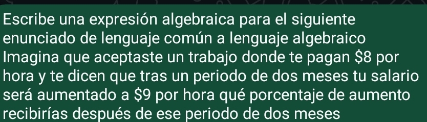 Escribe una expresión algebraica para el siguiente 
enunciado de lenguaje común a lenguaje algebraico 
Imagina que aceptaste un trabajo donde te pagan $8 por 
hora y te dicen que tras un periodo de dos meses tu salario 
será aumentado a $9 por hora qué porcentaje de aumento 
recibirías después de ese periodo de dos meses