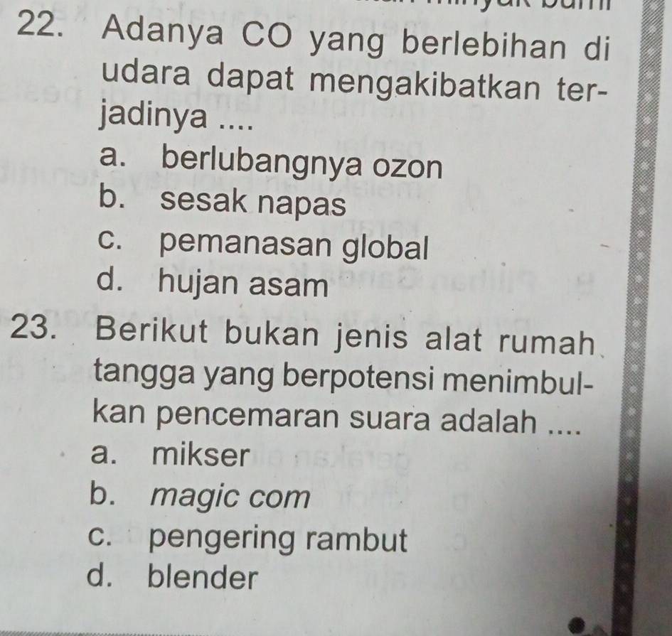 Adanya CO yang berlebihan di
udara dapat mengakibatkan ter-
jadinya ....
a. berlubangnya ozon
b. sesak napas
c. pemanasan global
d. hujan asam
23. Berikut bukan jenis alat rumah
tangga yang berpotensi menimbul-
kan pencemaran suara adalah ....
a. mikser
b. magic com
c. pengering rambut
d. blender