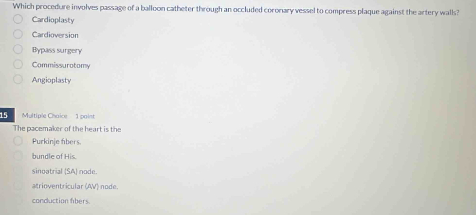 Which procedure involves passage of a balloon catheter through an occluded coronary vessel to compress plaque against the artery walls?
Cardioplasty
Cardioversion
Bypass surgery
Commissurotomy
Angioplasty
15 Multiple Choice 1 point
The pacemaker of the heart is the
Purkinje fbers.
bundle of His.
sinoatrial (SA) node.
atrioventricular (AV) node.
conduction fibers.