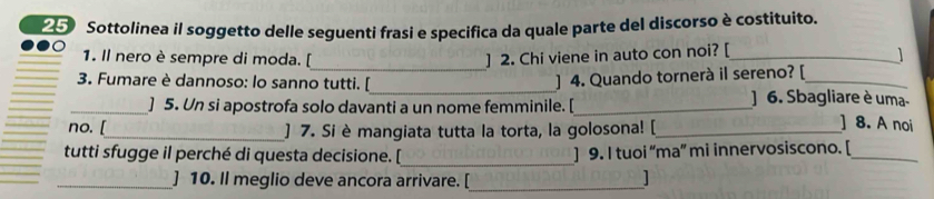 Sottolinea il soggetto delle seguenti frasi e specifica da quale parte del discorso è costituito. 
_ 
1. Il nero è sempre di moda. [ ] 2. Chi viene in auto con noi? [_ 
] 4. Quando tornerà il sereno? [ 
3. Fumare è dannoso: lo sanno tutti. [_ ] 6. Sbagliare è uma- 
_] 5. Un si apostrofa solo davanti a un nome femminile. [_ ] 8. A noi 
no. [_ ] 7. Si è mangiata tutta la torta, la golosona! [_ 
_ 
tutti sfugge il perché di questa decisione. [ ] 9. I tuoi “ma” mi innervosiscono. [_ 
_] 10. Il meglio deve ancora arrivare. [_