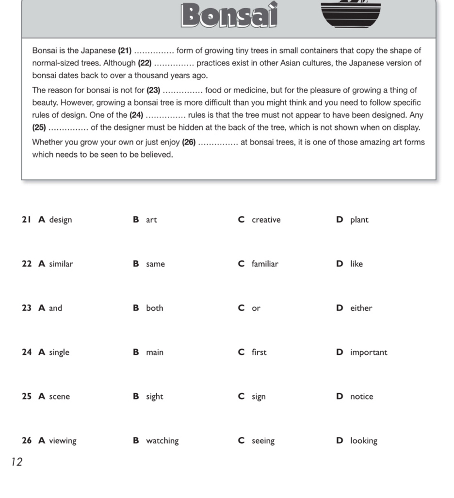 Bonsai 
Bonsai is the Japanese (21) _form of growing tiny trees in small containers that copy the shape of 
normal-sized trees. Although (22) _practices exist in other Asian cultures, the Japanese version of 
bonsai dates back to over a thousand years ago. 
The reason for bonsai is not for (23) _food or medicine, but for the pleasure of growing a thing of 
beauty. However, growing a bonsai tree is more difficult than you might think and you need to follow specific 
rules of design. One of the (24)_ rules is that the tree must not appear to have been designed. Any 
(25) _of the designer must be hidden at the back of the tree, which is not shown when on display. 
Whether you grow your own or just enjoy (26) _at bonsai trees, it is one of those amazing art forms 
which needs to be seen to be believed. 
1