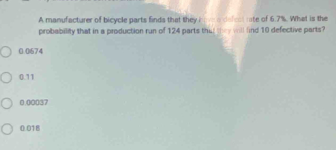 A manufacturer of bicycle parts finds that they have a defect rate of 6.7%. What is the
probability that in a production run of 124 parts that they will find 10 defective parts?
0.0674
0.11
0.00037
0.018