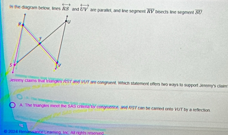 In the diagram below, lines overleftrightarrow RS and overleftrightarrow UV are parallel, and line segment overline RV bisects line segment overline SU
Jeremy claims that triangles RST and VUT are congruent Which statement offers two ways to support Jeremy's claim
A. The triangles meet the SAS criteria for congruence, and RS7 can be carried onto VUT by a reflection
© 2024 Renaissance Learning, Inc. All rights reserved