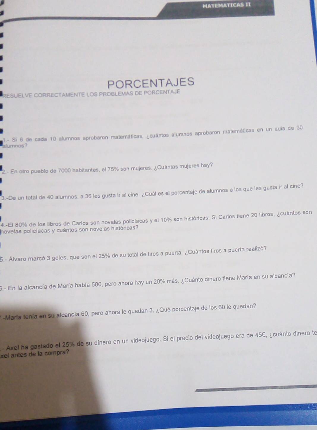 MATEMATICAS II 
PORCENTAJES 
RESUELVE CORRECTAMENTE LOS PROBLEMAS DE PORCENTAJE 
1.- Si 6 de cada 10 alumnos aprobaron matemáticas, ¿cuántos alumnos aprobaron matemáticas en un auia de 30
alumnos? 
2.- En otro pueblo de 7000 habitantes, el 75% son mujeres. ¿Cuántas mujeres hay? 
3.-De un total de 40 alumnos, a 36 les gusta ir al cine. ¿Cuál es el porcentaje de alumnos a los que les gusta ir al cine? 
4.-El 80% de los libros de Carlos son novelas policíacas y el 10% son históricas. Si Carlos tiene 20 libros, ¿cuántos son 
novelas policíacas y cuántos son novelas históricas? 
5.- Álvaro marcó 3 goles, que son el 25% de su total de tiros a puerta. ¿Cuántos tiros a puerta realizó? 
S.- En la alcancía de María había 500, pero ahora hay un 20% más. ¿Cuánto dinero tiene María en su alcancía? 
7-María tenía en su alcancía 60, pero ahora le quedan 3. ¿Qué porcentaje de los 60 le quedan? 
- Axel ha gastado el 25% de su dinero en un videojuego. Si el precio del videojuego era de 45€, ¿cuánto dinero te 
xel antes de la compra?