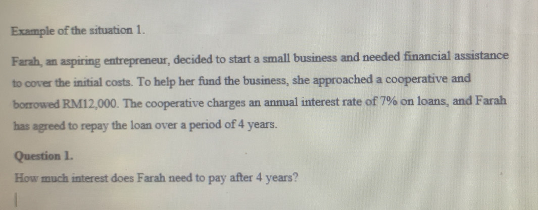 Example of the situation 1. 
Farah, an aspiring entrepreneur, decided to start a small business and needed financial assistance 
to cover the initial costs. To help her fund the business, she approached a cooperative and 
borrowed RM12,000. The cooperative charges an annual interest rate of 7% on loans, and Farah 
has agreed to repay the loan over a period of 4 years. 
Question 1. 
How much interest does Farah need to pay after 4 years?