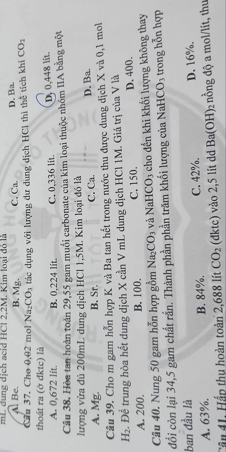 mL dung dịch acid HCl 2,2M. Kim loại đó là
A. Be. B. Mg. C. Ca. D. Ba.
Câu 37. Cho 0,02 mol Na_2CO_3 tác dụng với lượng đư dung dịch HCl thì thể tích khí CO_2
thoát ra (ở đktc) là
A. 0,672 lít. B. 0,224 lít. C. 0,336 lít.
D. 0,448 lít.
Câu 38. Hòa tan hoàn toàn 29,55 gam muối carbonate của kim loại thuộc nhóm IIA bằng một
lượng vừa đủ 200mL dung dịch HCl 1,5M. Kim loại đó là
A. Mg. B. Sr. C. Ca. D. Ba.
Câu 39. Cho m gam hỗn hợp K và Ba tan hết trong nước thu được dung dịch X và 0, 1 mol
H_2. Để trung hòa hết dung dịch X cần V mL dung dịch HCl 1M. Giá trị của V là
A. 200. B. 100. C. 150. D. 400.
Câu 40. Nung 50 gam hỗn hợp gồm Na_2CO_3 và NaH CO_3 cho đến khi khối lượng không thay
đổi còn lại 34,5 gam chất rắn. Thành phần phần trăm khối lượng của NaHCO₃ trong hỗn hợp
ban đầu là
C. 42%. D. 16%.
A. 63%. B. 84%.
Cầu 41. Hấp thụ hoàn toàn 2,688 lít CO_2 (đktc) vào 2,5 lít dd Ba(OH)_2 nồng độ a mol/lít, thu