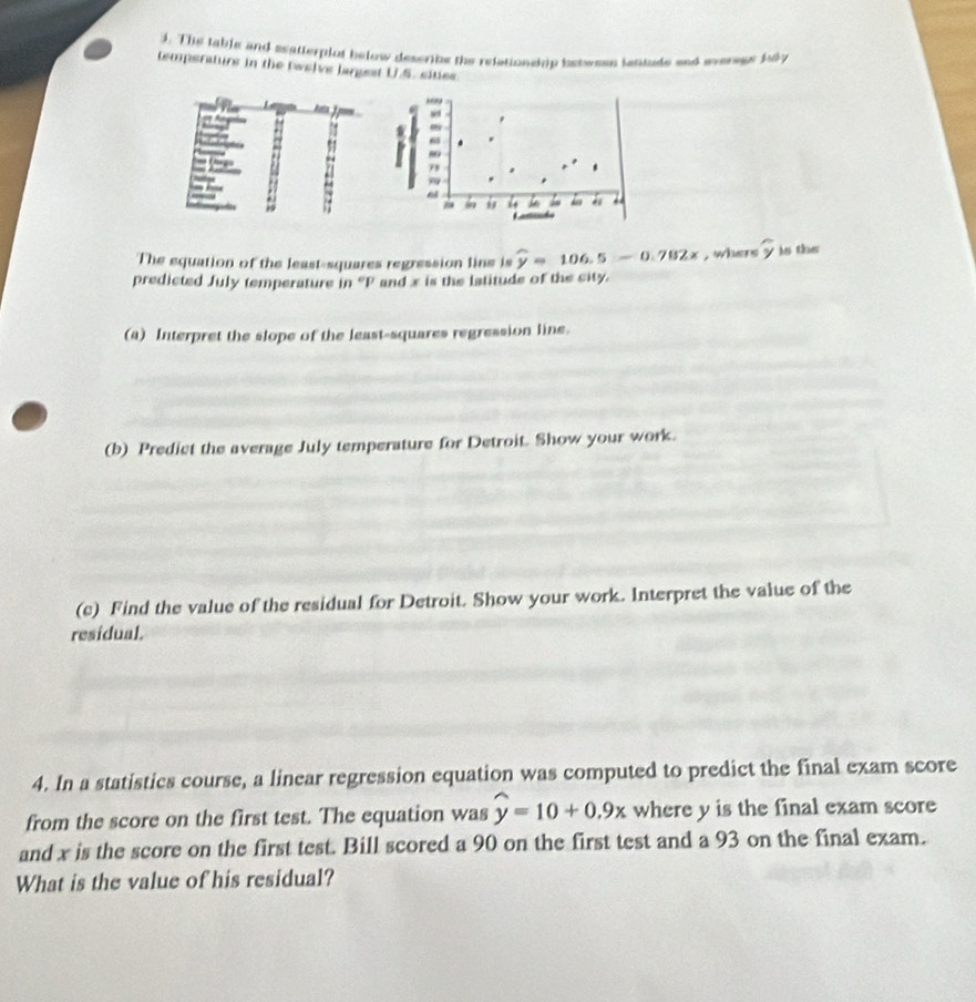 The table and seatterplot below describe the relationship betwsen lantude snd everegs bdy 
temperaturs in the twelve largest U.S. sities 
h 
The equation of the least-squares regression line is widehat y=106.5-0.782x , whers overset frown y is the 
predicted July temperature in ' P and x is the latitude of the city. 
(a) Interpret the slope of the least-squares regression line. 
(b) Predict the average July temperature for Detroit. Show your work. 
(c) Find the value of the residual for Detroit. Show your work. Interpret the value of the 
residual. 
4. In a statistics course, a linear regression equation was computed to predict the final exam score 
from the score on the first test. The equation was widehat y=10+0.9x where y is the final exam score 
and x is the score on the first test. Bill scored a 90 on the first test and a 93 on the final exam. 
What is the value of his residual?