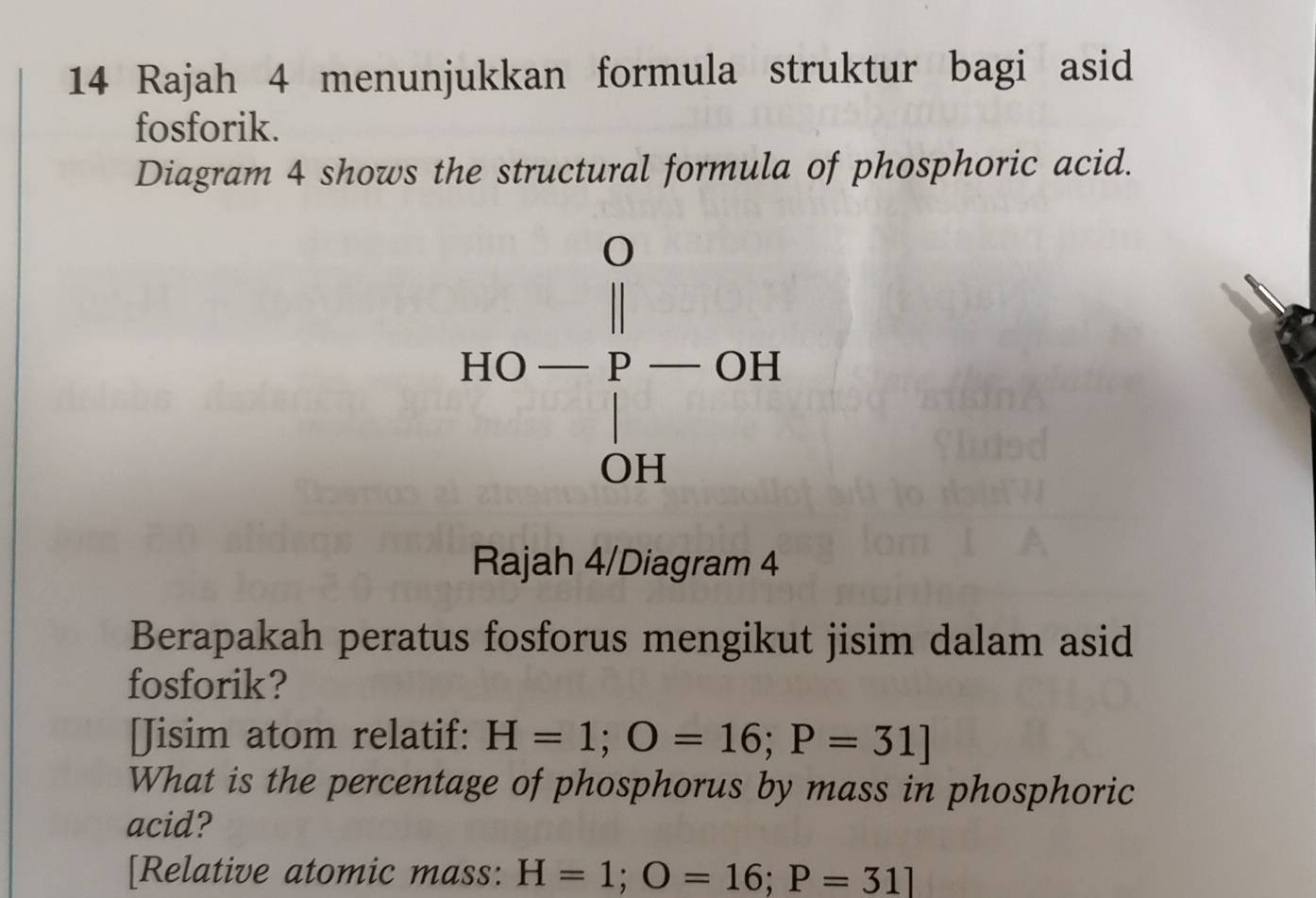 Rajah 4 menunjukkan formula struktur bagi asid 
fosforik. 
Diagram 4 shows the structural formula of phosphoric acid.
HO-frac beginvmatrix 0 |p-OH OHendvmatrix 
Rajah 4/Diagram 4 
Berapakah peratus fosforus mengikut jisim dalam asid 
fosforik? 
[Jisim atom relatif: H=1; O=16; P=31]
What is the percentage of phosphorus by mass in phosphoric 
acid? 
[Relative atomic mass: H=1; O=16; P=31]