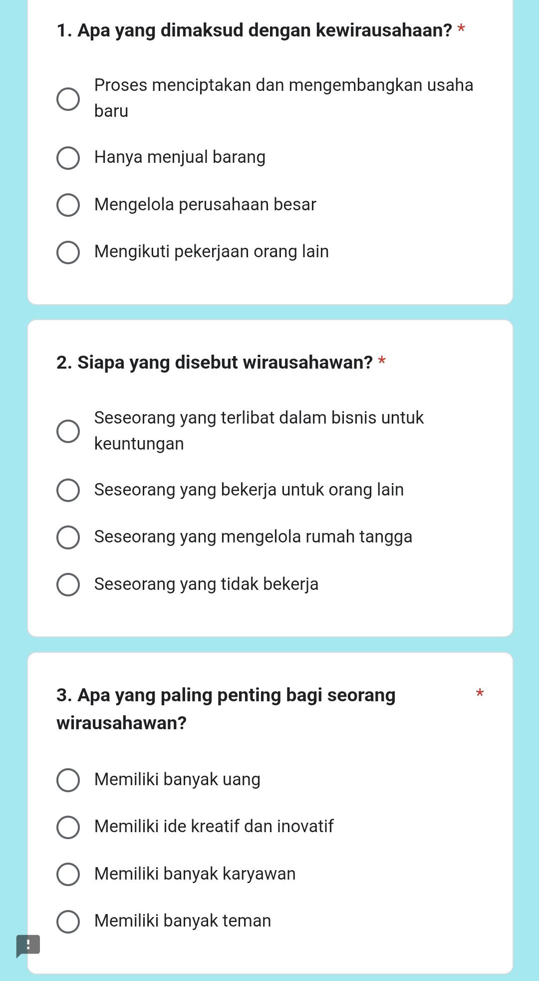 Apa yang dimaksud dengan kewirausahaan? *
Proses menciptakan dan mengembangkan usaha
baru
Hanya menjual barang
Mengelola perusahaan besar
Mengikuti pekerjaan orang lain
2. Siapa yang disebut wirausahawan? *
Seseorang yang terlibat dalam bisnis untuk
keuntungan
Seseorang yang bekerja untuk orang lain
Seseorang yang mengelola rumah tangga
Seseorang yang tidak bekerja
3. Apa yang paling penting bagi seorang
*
wirausahawan?
Memiliki banyak uang
Memiliki ide kreatif dan inovatif
Memiliki banyak karyawan
Memiliki banyak teman
!