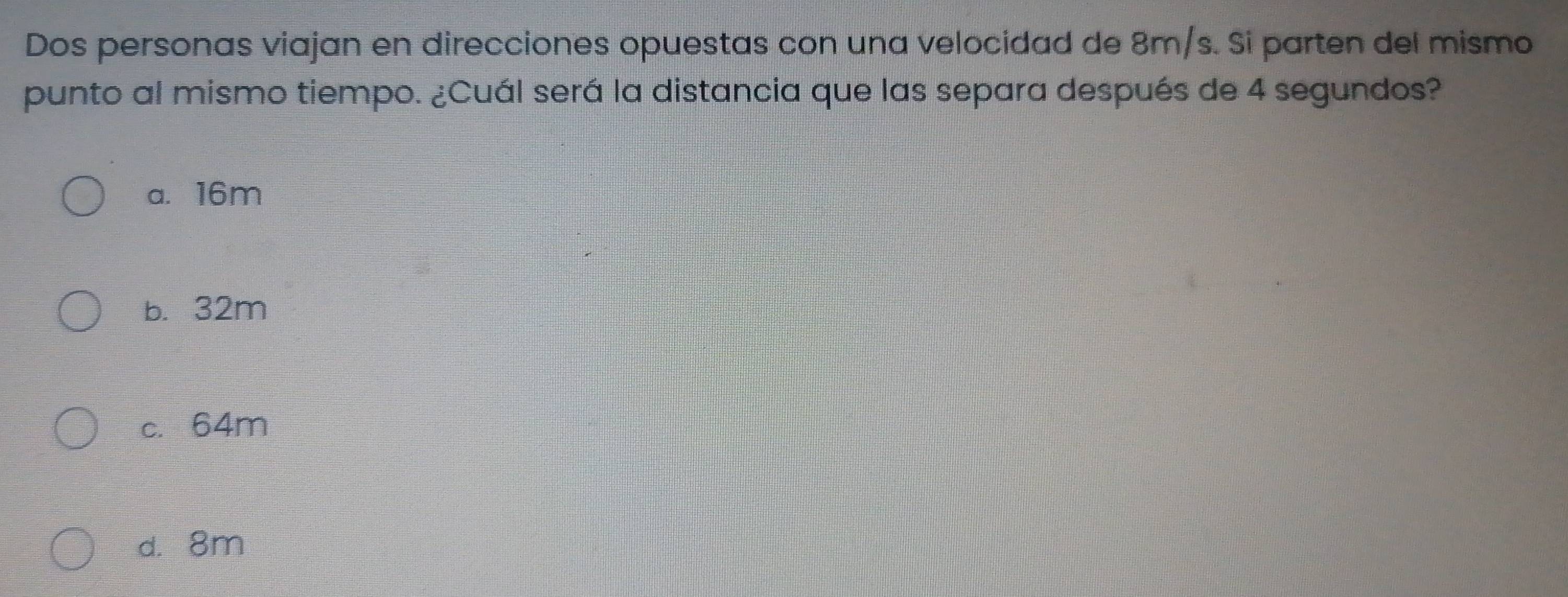 Dos personas viajan en direcciones opuestas con una velocidad de 8m/s. Si parten del mismo
punto al mismo tiempo. ¿Cuál será la distancia que las separa después de 4 segundos?
a. 16m
b. 32m
c. 64m
d. 8m