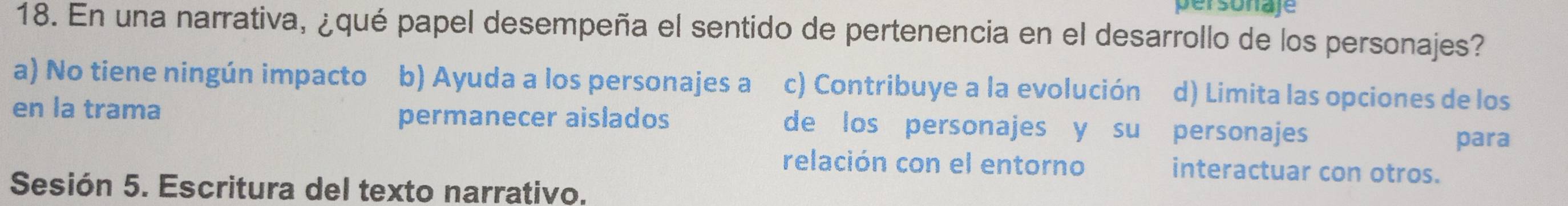 personaje
18. En una narrativa, ¿qué papel desempeña el sentido de pertenencia en el desarrollo de los personajes?
a) No tiene ningún impacto b) Ayuda a los personajes a c) Contribuye a la evolución d) Limita las opciones de los
en la trama permanecer aislados de los personajes y su personajes para
relación con el entorno interactuar con otros.
Sesión 5. Escritura del texto narrativo.