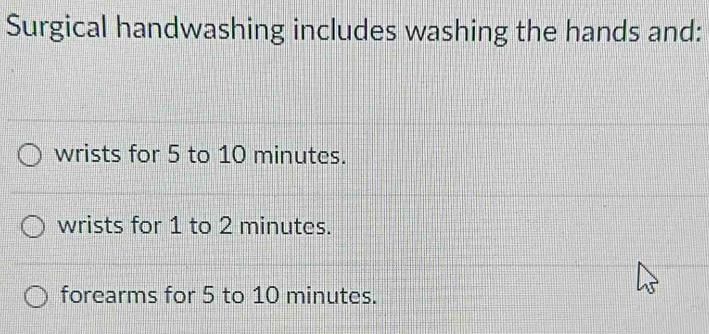 Surgical handwashing includes washing the hands and:
wrists for 5 to 10 minutes.
wrists for 1 to 2 minutes.
forearms for 5 to 10 minutes.