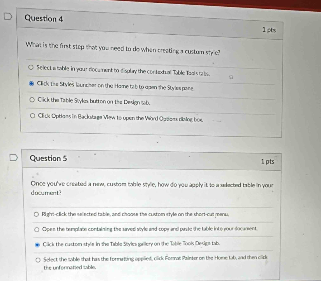 Once you've created a new, custom table style, how do you apply it to a selected table in your 
document? 
Right-click the selected table, and choose the custom style on the short-cut menu. 
Open the template containing the saved style and copy and paste the table into your document. 
Click the custom style in the Table Styles gallery on the Table Tools Design tab. 
Select the table that has the formatting applied, click Format Painter on the Home tab, and then click 
the unformatted table.