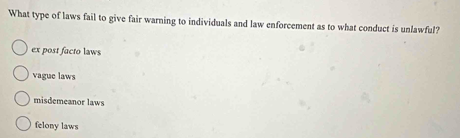 What type of laws fail to give fair warning to individuals and law enforcement as to what conduct is unlawful?
ex post facto laws
vague laws
misdemeanor laws
felony laws