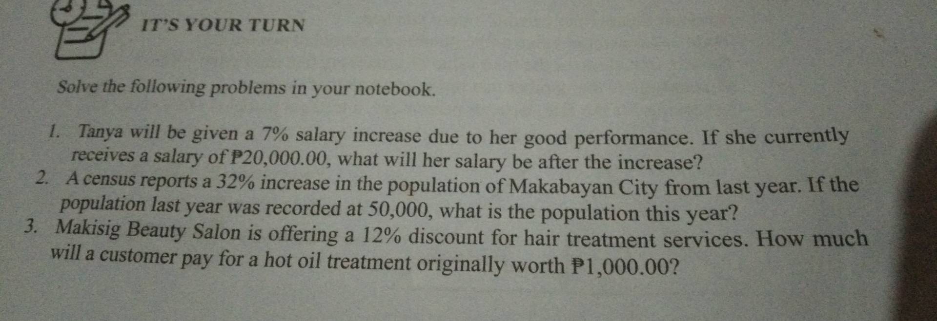 IT’S YOUR TURN 
Solve the following problems in your notebook. 
1. Tanya will be given a 7% salary increase due to her good performance. If she currently 
receives a salary of P20,000.00, what will her salary be after the increase? 
2. A census reports a 32% increase in the population of Makabayan City from last year. If the 
population last year was recorded at 50,000, what is the population this year? 
3. Makisig Beauty Salon is offering a 12% discount for hair treatment services. How much 
will a customer pay for a hot oil treatment originally worth P1,000.00?