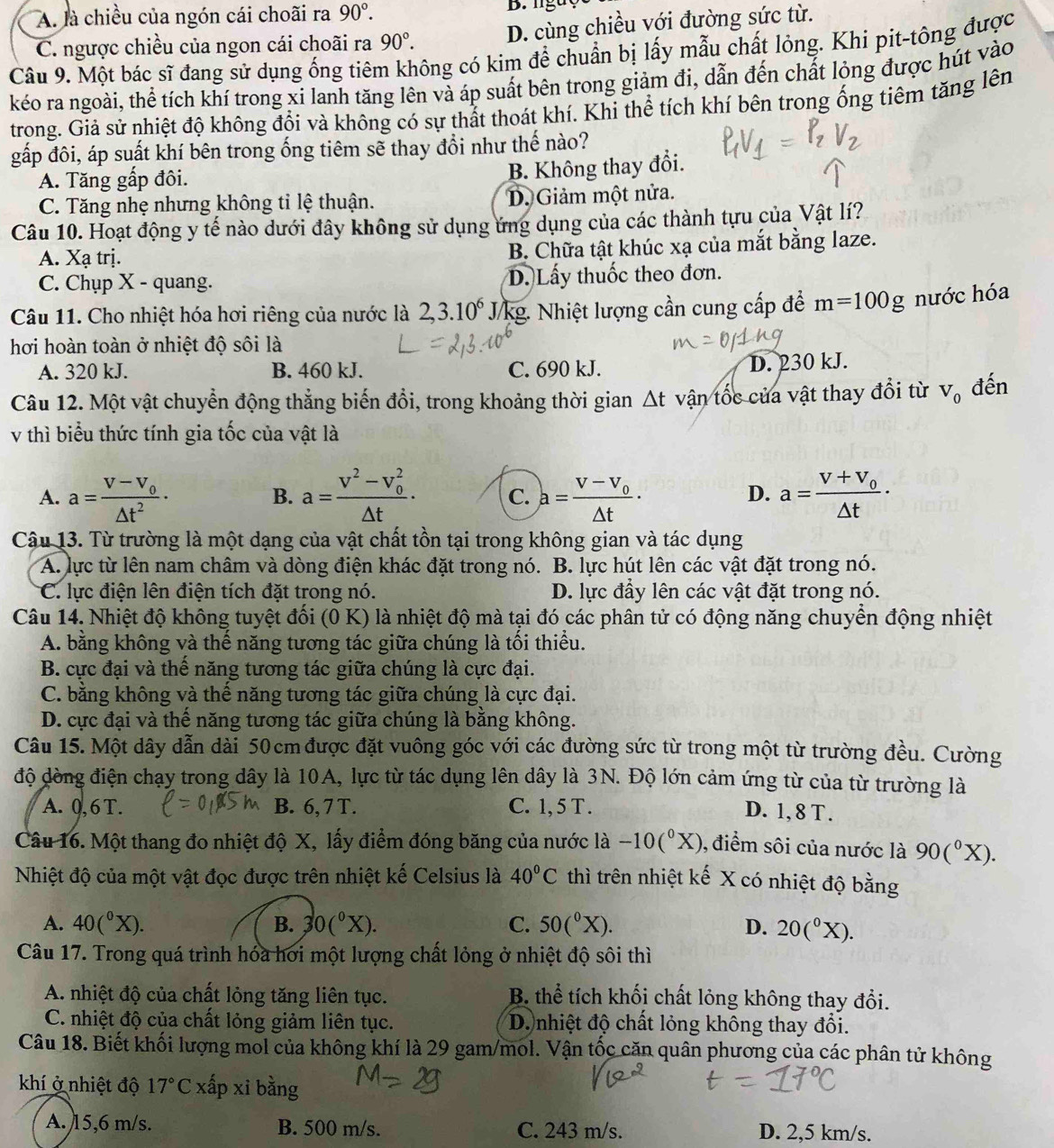 A. là chiều của ngón cái choãi ra 90°.
C. ngược chiều của ngon cái choãi ra 90°. D. cùng chiều với đường sức từ.
Câu 9. Một bác sĩ đang sử dụng ống tiêm không có kim để chuẩn bị lấy mẫu chất lỏng. Khi pit-tông được
kéo ra ngoài, thể tích khí trong xi lanh tăng lên và áp suất bên trong giảm đi, dẫn đến chất lỏng được hút vào
trong. Giả sử nhiệt độ không đổi và không có sự thất thoát khí. Khi thể tích khí bên trong ống tiêm tăng lên
gấp đôi, áp suất khí bên trong ống tiêm sẽ thay đổi như thế nào?
A. Tăng gấp đôi.
B. Không thay đổi.
C. Tăng nhẹ nhưng không tỉ lệ thuận. D. Giảm một nửa.
Câu 10. Hoạt động y tế nào dưới đây không sử dụng ứng dụng của các thành tựu của Vật lí?
A. Xạ trị. B. Chữa tật khúc xạ của mắt bằng laze.
C. Chụp X - quang. D.Lấy thuốc theo đơn.
Câu 11. Cho nhiệt hóa hơi riêng của nước là 2,3.10^6 /kg. Nhiệt lượng cần cung cấp để m=100g nước hóa
hơi hoàn toàn ở nhiệt độ sôi là
A. 320 kJ. B. 460 kJ. C. 690 kJ.
D. 230 kJ.
Câu 12. Một vật chuyển động thẳng biến đổi, trong khoảng thời gian △ t vận tốc của vật thay đổi từ V_0 đến
v thì biểu thức tính gia tốc của vật là
A. a=frac v-v_0△ t^2· a=frac V^2-V_0^2△ t· C. a=frac v-v_0△ t· a=frac V+V_0△ t·
B.
D.
Câu 13. Từ trường là một dạng của vật chất tồn tại trong không gian và tác dụng
A. lực từ lên nam châm và dòng điện khác đặt trong nó. B. lực hút lên các vật đặt trong nó.
C. lực điện lên điện tích đặt trong nó. D. lực đầy lên các vật đặt trong nó.
Câu 14. Nhiệt độ không tuyệt đối (0 K) là nhiệt độ mà tại đó các phân tử có động năng chuyển động nhiệt
A. bằng không và thế năng tương tác giữa chúng là tối thiểu.
B. cực đại và thể năng tương tác giữa chúng là cực đại.
C. bằng không và thế năng tương tác giữa chúng là cực đại.
D. cực đại và thế năng tương tác giữa chúng là bằng không.
Câu 15. Một dây dẫn dài 50cm được đặt vuông góc với các đường sức từ trong một từ trường đều. Cường
độ dòng điện chạy trong dây là 10A, lực từ tác dụng lên dây là 3N. Độ lớn cảm ứng từ của từ trường là
A. 0,6 T. B. 6, 7T. C. 1, 5 T .
D. 1, 8 T .
Câu 16. Một thang đo nhiệt độ X, lấy điểm đóng băng của nước là -10(^0X) 9, điểm sôi của nước là 90(^circ X).
Nhiệt độ của một vật đọc được trên nhiệt kế Celsius là 40°C thì trên nhiệt kế X có nhiệt độ bằng
A. 40(^circ X). B. 30(^circ X). C. 50(^circ X). D. 20(^circ X).
Câu 17. Trong quá trình hóa hơi một lượng chất lỏng ở nhiệt độ sôi thì
A. nhiệt độ của chất lỏng tăng liên tục. B. thể tích khối chất lỏng không thay đổi.
C. nhiệt độ của chất lỏng giảm liên tục. D. nhiệt độ chất lỏng không thay đổi.
Câu 18. Biết khối lượng mol của không khí là 29 gam/mol. Vận tốc căn quân phương của các phân tử không
khí ở nhiệt độ 17°C xấp xi bằng
A. 15,6 m/s. B. 500 m/s. C. 243 m/s. D. 2,5 km/s.