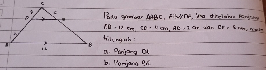 Pada gambar △ ABC ABparallel DE jika diketahui panjang
AB=12cm, CD=4cm, AD=2cm dan CE=5cm , make 
hitunglah: 
a. Panjang DE
b. Panjang BE