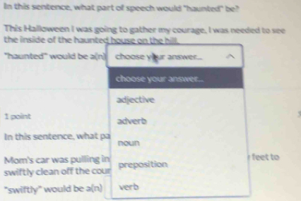 In this sentence, what part of speech would "haunted" be? 
This Halloween I was going to gather my courage, I was needed to see 
the inside of the haunted house on the hill. 
"haunted" would be a(n) choose your answer... 
choose your answer.. 
adjective 
1 point adverb 
In this sentence, what pa 
nown 
Mom's car was pulling in feet to 
swiftly clean off the cour preposition 
"swiftly" would be a(n) verb