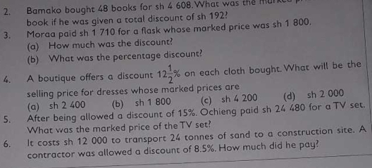 Bamako bought 48 books for sh 4 608.What was the mur
book if he was given a total discount of sh 192?
3. Moraa paid sh 1 710 for a flask whose marked price was sh 1 800.
(a) How much was the discount?
(b) What was the percentage discount?
4. A boutique offers a discount 12 1/2 % on each cloth bought. What will be the
selling price for dresses whose marked prices are
(a) sh 2 400 (b) sh 1 800 (c) sh 4 200 (d) sh 2 000
5. After being allowed a discount of 15%. Ochieng paid sh 24 480 for a TV set.
What was the marked price of the TV set?
6. It costs sh 12 000 to transport 24 tonnes of sand to a construction site. A
contractor was allowed a discount of 8.5%. How much did he pay?