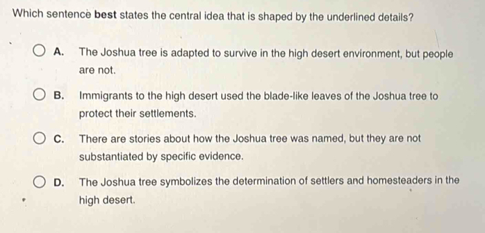 Which sentence best states the central idea that is shaped by the underlined details?
A. The Joshua tree is adapted to survive in the high desert environment, but people
are not.
B. Immigrants to the high desert used the blade-like leaves of the Joshua tree to
protect their settlements.
C. There are stories about how the Joshua tree was named, but they are not
substantiated by specific evidence.
D. The Joshua tree symbolizes the determination of settlers and homesteaders in the
high desert.