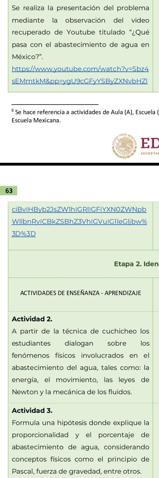 Se realiza la presentación del problema 
mediante la observación del video 
recuperado de Youtube titulado "¿Qué 
pasa con el abastecimiento de agua en 
México?". 
https://www.youtube.com/watch?v=Sbz4 
sEMmtkM&pp=yqU9cGFyYSByZXNvbHZl 
* Se hace referencia a actividades de Aula (A), Escuela ( 
Escuela Mexicana. 
ED 
SECrETar 
63 
ciBvIHByb2JsZW1hIGRlIGFiYXN0ZWNpb 
WIIbnRvICBkZSBhZ3VhIGVuIG1leGljbw% 
3D%3D 
Etapa 2. Iden 
* ACTIVIDADES DE ENSEÑANZA - APRENDIZAJE 
Actividad 2. 
A partir de la técnica de cuchicheo los 
estudiantes dialogan sobre los 
fenómenos físicos involucrados en el 
abastecimiento del agua, tales como: la 
energía, el movimiento, las leyes de 
Newton y la mecánica de los fluidos. 
Actividad 3. 
Formula una hipótesis donde explique la 
proporcionalidad y el porcentaje de 
abastecimiento de agua, considerando 
conceptos físicos como el principio de 
Pascal, fuerza de gravedad, entre otros.