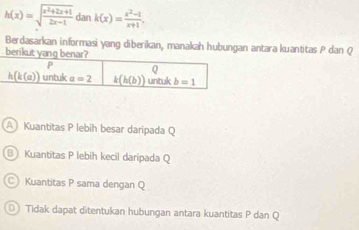 h(x)=sqrt(frac x^2+2x+1)2x-1dank(x)= (x^2-1)/x+1 ,
Berdasarkan informasi yang diberikan, manakah hubungan antara kuantitas P dan Q
AKuantitas P lebih besar daripada Q
Kuantitas P lebih kecil daripada Q
C Kuantitas P sama dengan Q
Tidak dapat ditentukan hubungan antara kuantitas P dan Q