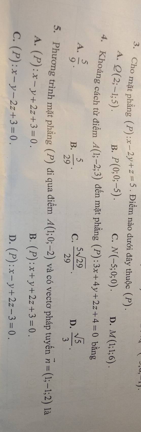 Cho mặt phẳng (P): x-2y+z=5. Điểm nào dưới đây thuộc (P).
A. Q(2;-1;5).
C.
B. P(0;0;-5). N(-5;0;0). D. M(1;1;6). 
4. Khoảng cách từ điểm A(1;-2;3) đến mặt phẳng (P):3x+4y+2z+4=0 bằng
A.  5/9 .
B.  5/29 .  5sqrt(29)/29 .  sqrt(5)/3 . 
C.
D.
5. Phương trình mặt phẳng (P) đi qua điểm A(1;0;-2) và có vectơ pháp tuyến vector n=(1;-1;2) là
A. (P):x-y+2z+3=0.
B. (P):x+y+2z+3=0.
C. (P):x-y-2z+3=0.
D. (P):x-y+2z-3=0.