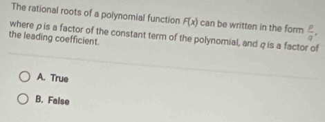 The rational roots of a polynomial function F(x) can be written in the form
where ρ is a factor of the constant term of the polynomial, and q is a factor of  p/q , 
the leading coefficient.
A. True
B. False