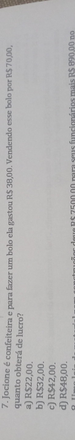 Jocione é confeiteira e para fazer um bolo ela gastou R$ 38,00. Vendendo esse bolo por R$ 70,00,
quanto obterá de lucro?
a) R$22,00.
b) R$32,00.
c) R$42,00.
d) R$48,00.
eve R$ 7500.00 para seus funcionários mais R$ 890.00 no