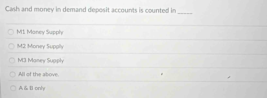 Cash and money in demand deposit accounts is counted in_
M1 Money Supply
M2 Money Supply
M3 Money Supply
All of the above.
A & B only