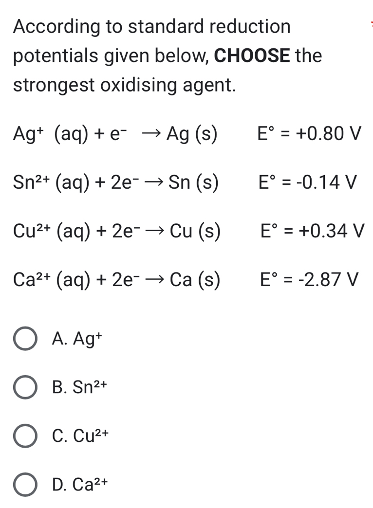 According to standard reduction
potentials given below, CHOOSE the
strongest oxidising agent.
Ag^+(aq)+e^-to Ag(s) E°=+0.80V
Sn^(2+)(aq)+2e^-to Sn(s) E°=-0.14V
Cu^(2+)(aq)+2e^-to Cu(s) E°=+0.34V
Ca^(2+)(aq)+2e^-to Ca(s) □^ E°=-2.87V
A. Ag^+
B. Sn^(2+)
C. Cu^(2+)
D. Ca^(2+)